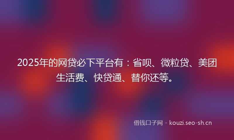 2025年的网贷必下平台有：省呗、微粒贷、美团生活费、快贷通、替你还等。