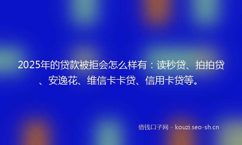 2025年的贷款被拒会怎么样有：读秒贷、拍拍贷、安逸花、维信卡卡贷、信用卡贷等。