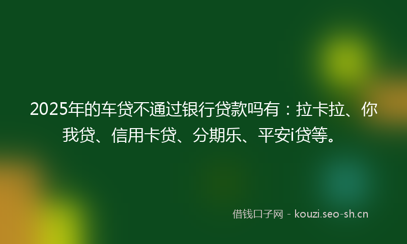 2025年的车贷不通过银行贷款吗有：拉卡拉、你我贷、信用卡贷、分期乐、平安i贷等。