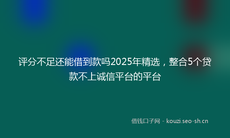 评分不足还能借到款吗2025年精选，整合5个贷款不上诚信平台的平台