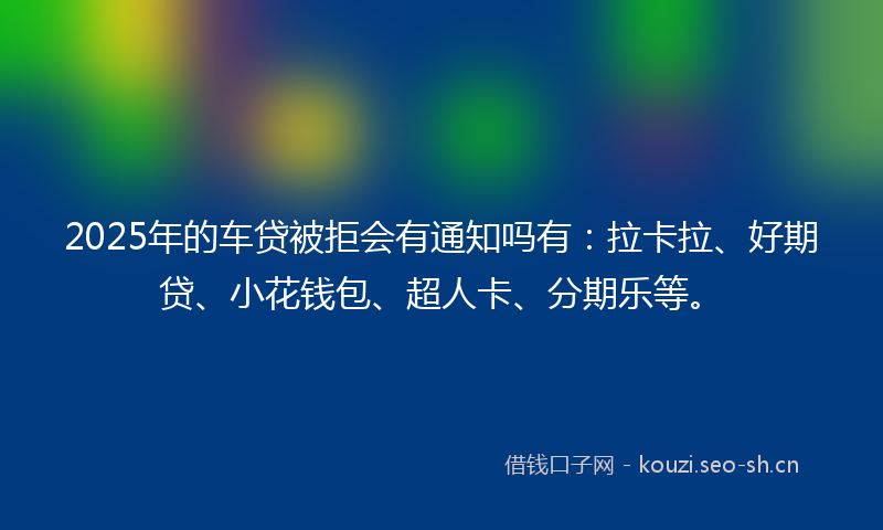 2025年的车贷被拒会有通知吗有：拉卡拉、好期贷、小花钱包、超人卡、分期乐等。