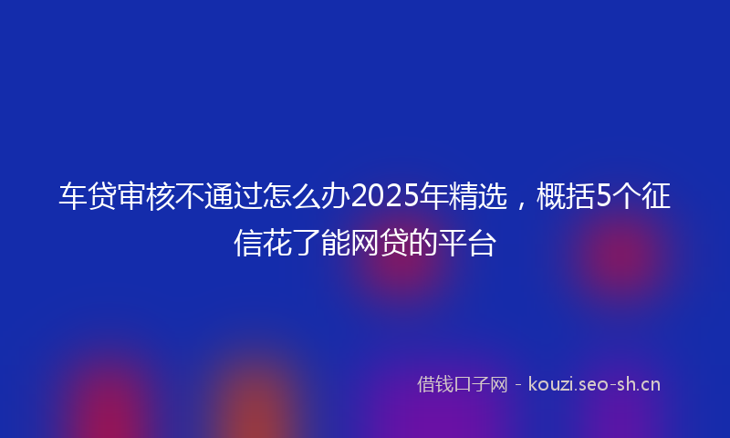 车贷审核不通过怎么办2025年精选，概括5个征信花了能网贷的平台