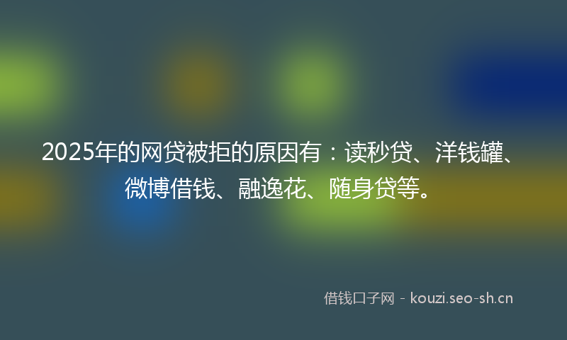 2025年的网贷被拒的原因有：读秒贷、洋钱罐、微博借钱、融逸花、随身贷等。