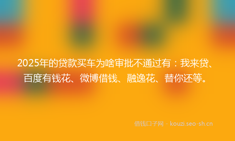 2025年的贷款买车为啥审批不通过有：我来贷、百度有钱花、微博借钱、融逸花、替你还等。