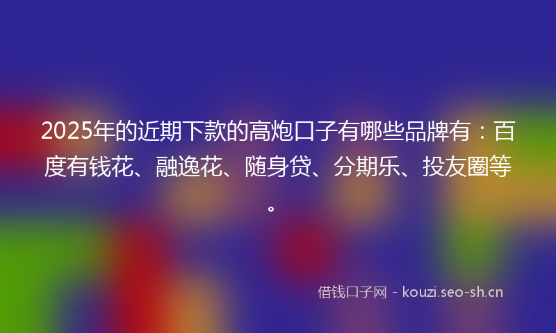 2025年的近期下款的高炮口子有哪些品牌有：百度有钱花、融逸花、随身贷、分期乐、投友圈等。