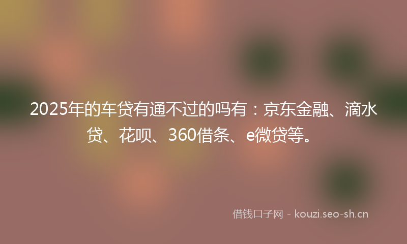 2025年的车贷有通不过的吗有：京东金融、滴水贷、花呗、360借条、e微贷等。