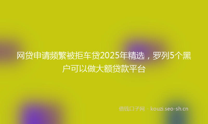 网贷申请频繁被拒车贷2025年精选，罗列5个黑户可以做大额贷款平台