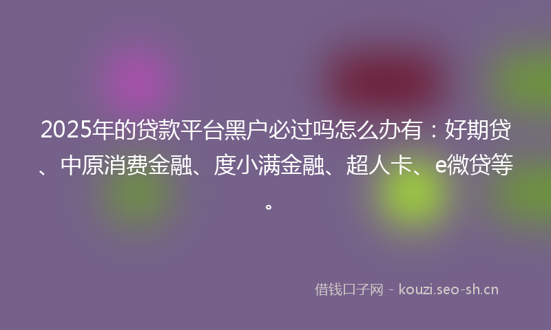 2025年的贷款平台黑户必过吗怎么办有：好期贷、中原消费金融、度小满金融、超人卡、e微贷等。