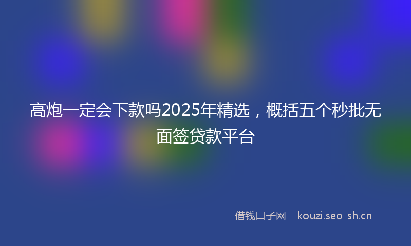 高炮一定会下款吗2025年精选，概括五个秒批无面签贷款平台