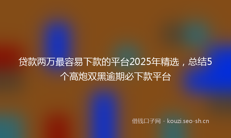 贷款两万最容易下款的平台2025年精选，总结5个高炮双黑逾期必下款平台