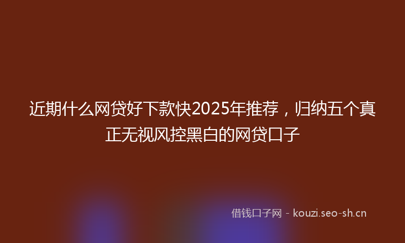 近期什么网贷好下款快2025年推荐，归纳五个真正无视风控黑白的网贷口子