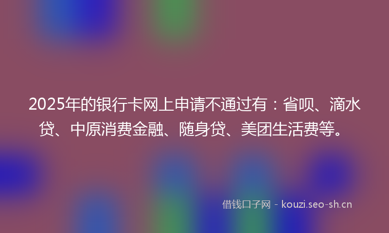 2025年的银行卡网上申请不通过有：省呗、滴水贷、中原消费金融、随身贷、美团生活费等。