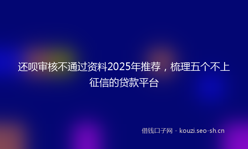 还呗审核不通过资料2025年推荐，梳理五个不上征信的贷款平台