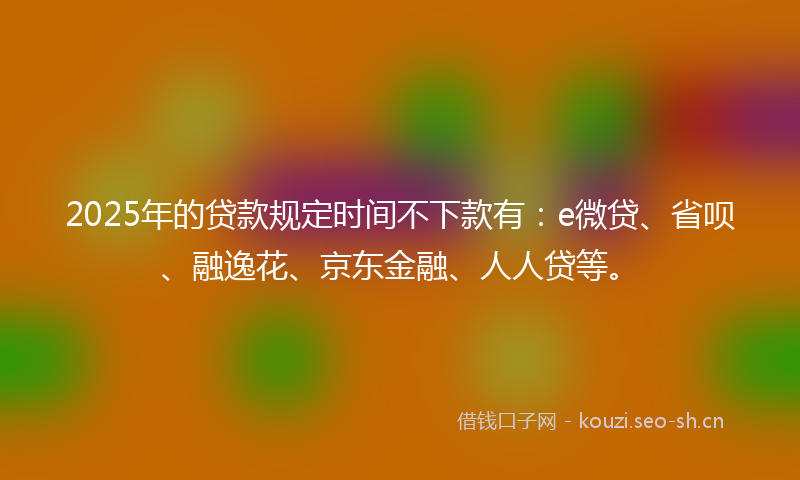 2025年的贷款规定时间不下款有：e微贷、省呗、融逸花、京东金融、人人贷等。