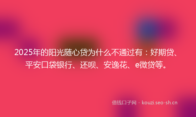 2025年的阳光随心贷为什么不通过有：好期贷、平安口袋银行、还呗、安逸花、e微贷等。