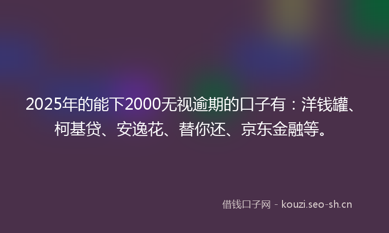 2025年的能下2000无视逾期的口子有：洋钱罐、柯基贷、安逸花、替你还、京东金融等。