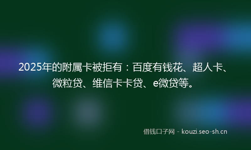 2025年的附属卡被拒有：百度有钱花、超人卡、微粒贷、维信卡卡贷、e微贷等。