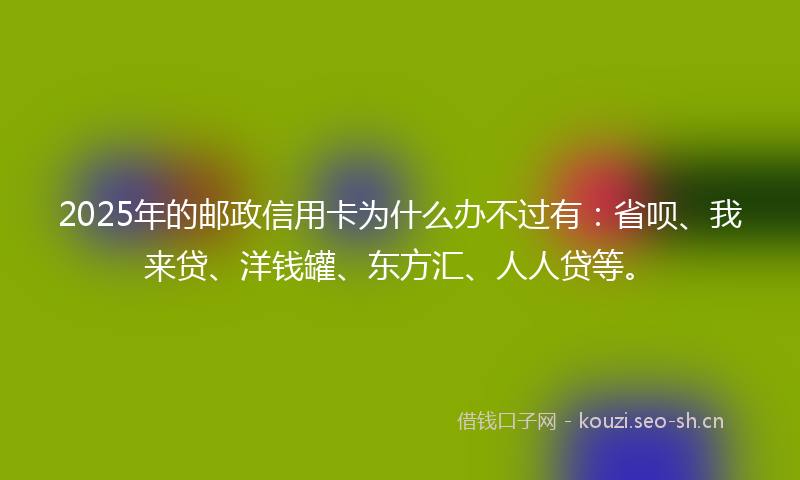 2025年的邮政信用卡为什么办不过有：省呗、我来贷、洋钱罐、东方汇、人人贷等。