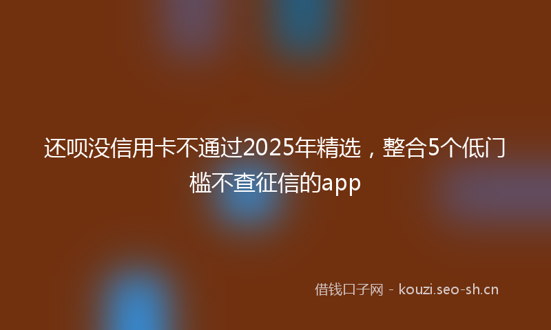 还呗没信用卡不通过2025年精选，整合5个低门槛不查征信的app