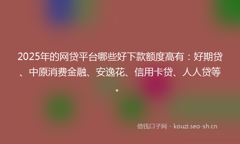 2025年的网贷平台哪些好下款额度高有：好期贷、中原消费金融、安逸花、信用卡贷、人人贷等。
