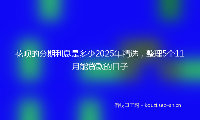 花呗的分期利息是多少2025年精选，整理5个11月能贷款的口子