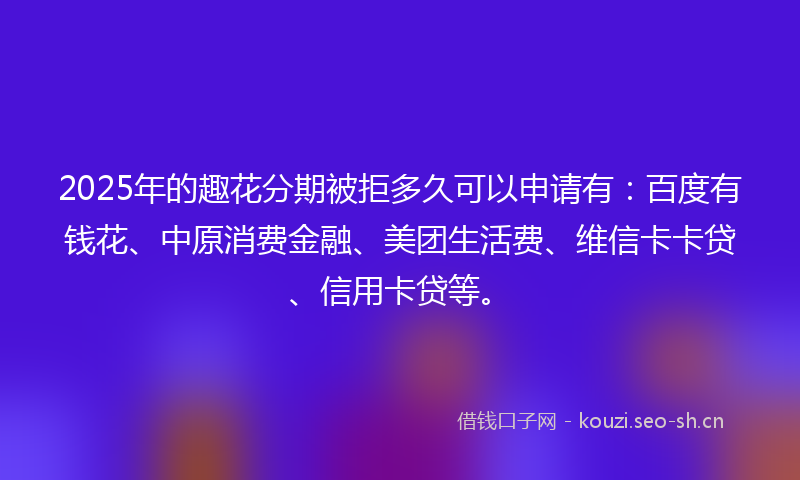 2025年的趣花分期被拒多久可以申请有：百度有钱花、中原消费金融、美团生活费、维信卡卡贷、信用卡贷等。