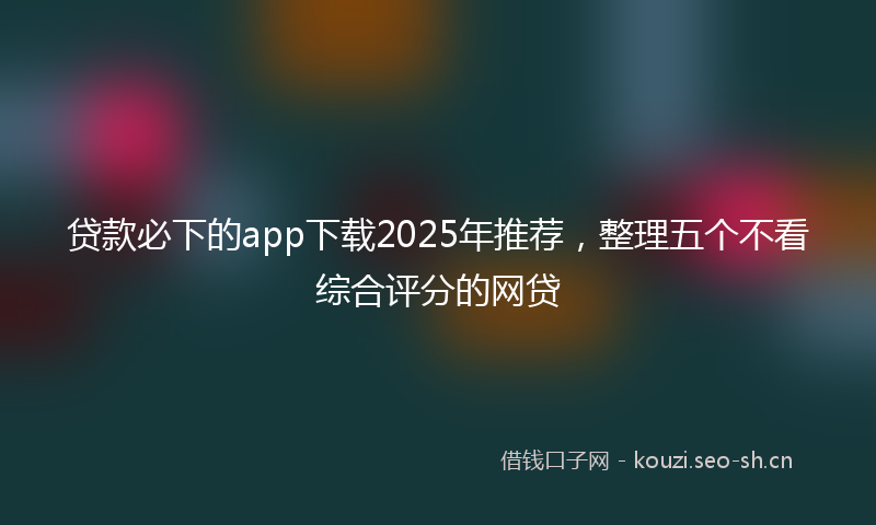 贷款必下的app下载2025年推荐，整理五个不看综合评分的网贷