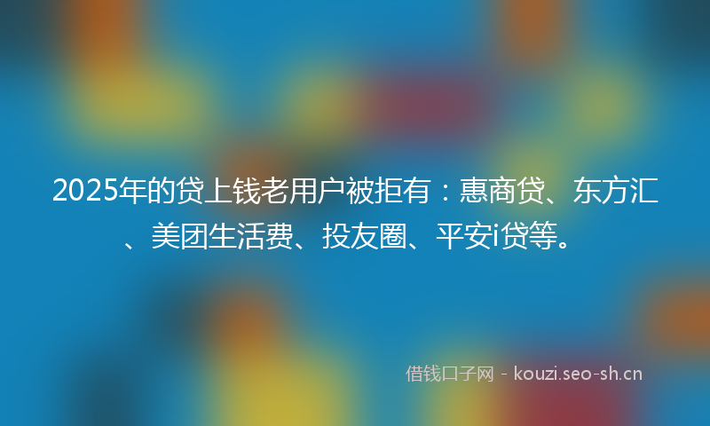 2025年的贷上钱老用户被拒有：惠商贷、东方汇、美团生活费、投友圈、平安i贷等。