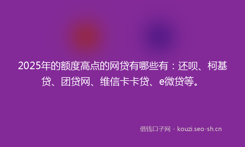 2025年的额度高点的网贷有哪些有：还呗、柯基贷、团贷网、维信卡卡贷、e微贷等。