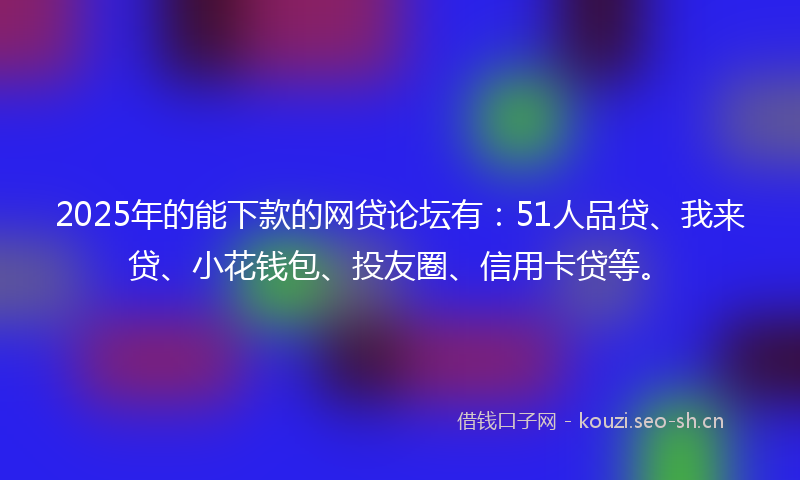 2025年的能下款的网贷论坛有：51人品贷、我来贷、小花钱包、投友圈、信用卡贷等。