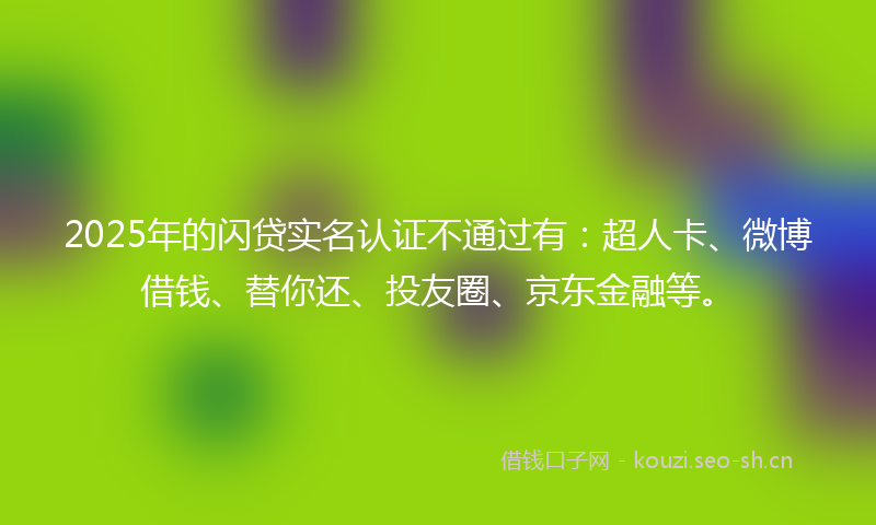 2025年的闪贷实名认证不通过有：超人卡、微博借钱、替你还、投友圈、京东金融等。