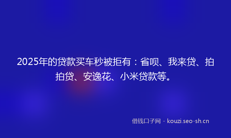 2025年的贷款买车秒被拒有：省呗、我来贷、拍拍贷、安逸花、小米贷款等。