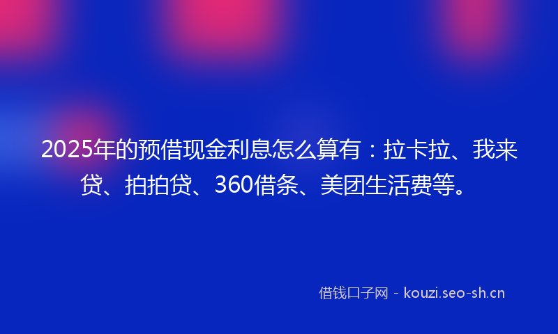 2025年的预借现金利息怎么算有：拉卡拉、我来贷、拍拍贷、360借条、美团生活费等。