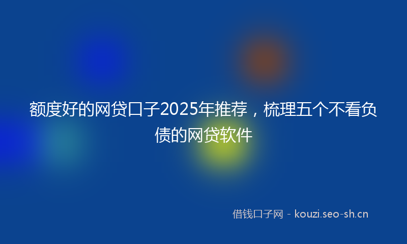 额度好的网贷口子2025年推荐，梳理五个不看负债的网贷软件