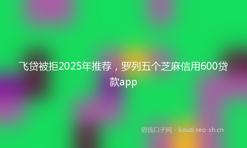 飞贷被拒2025年推荐，罗列五个芝麻信用600贷款app