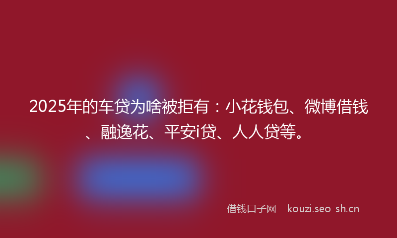 2025年的车贷为啥被拒有：小花钱包、微博借钱、融逸花、平安i贷、人人贷等。