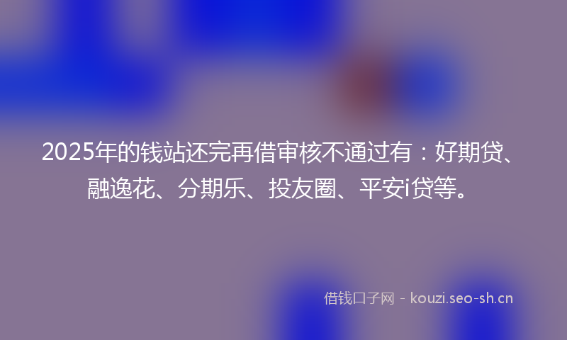 2025年的钱站还完再借审核不通过有：好期贷、融逸花、分期乐、投友圈、平安i贷等。