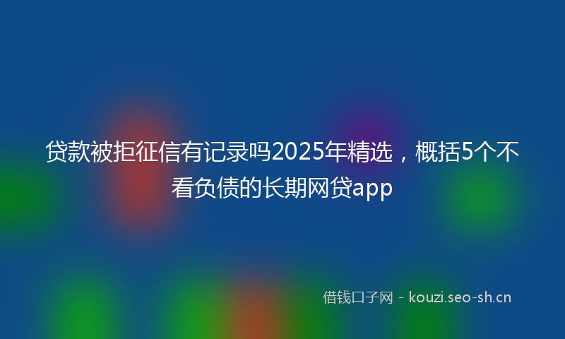 贷款被拒征信有记录吗2025年精选，概括5个不看负债的长期网贷app