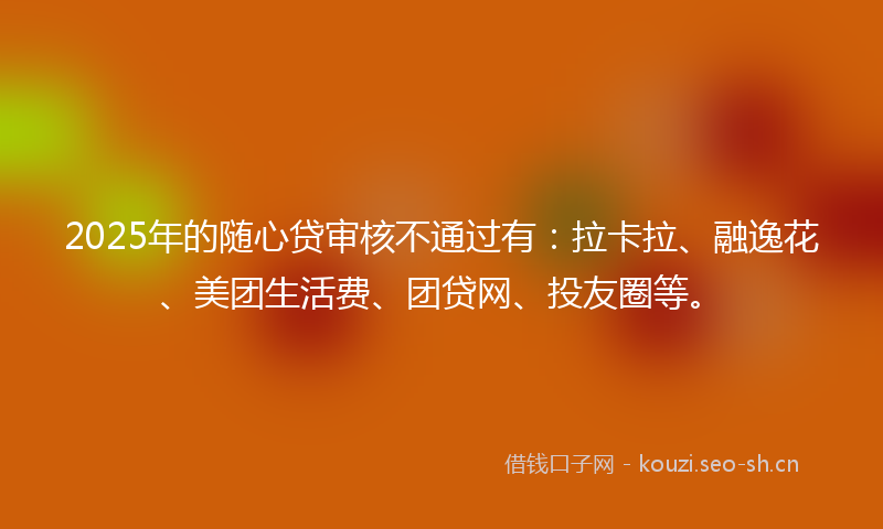 2025年的随心贷审核不通过有：拉卡拉、融逸花、美团生活费、团贷网、投友圈等。