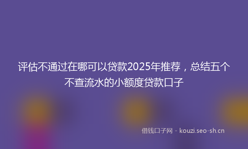 评估不通过在哪可以贷款2025年推荐，总结五个不查流水的小额度贷款口子