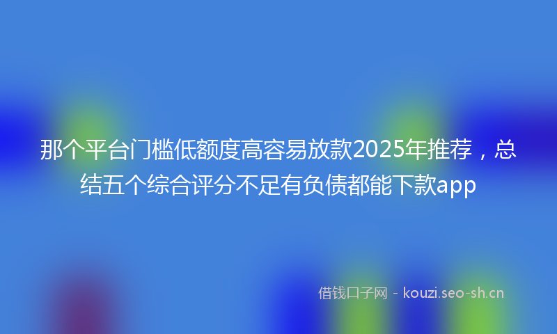 那个平台门槛低额度高容易放款2025年推荐，总结五个综合评分不足有负债都能下款app