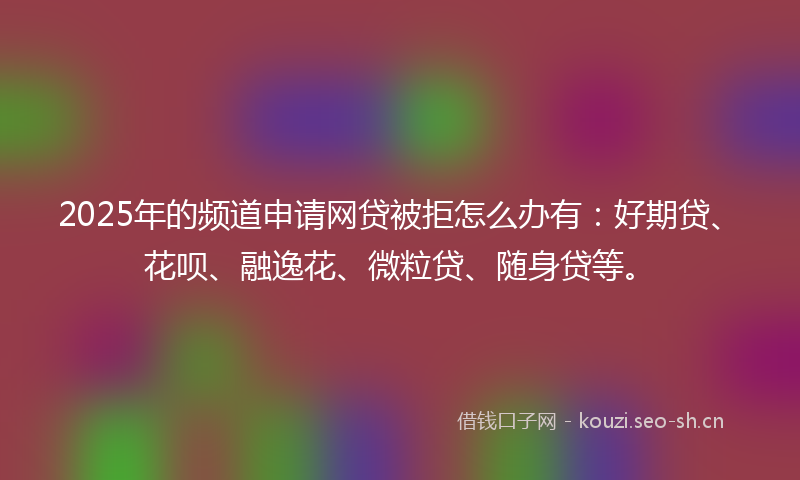 2025年的频道申请网贷被拒怎么办有：好期贷、花呗、融逸花、微粒贷、随身贷等。