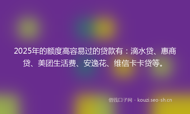 2025年的额度高容易过的贷款有：滴水贷、惠商贷、美团生活费、安逸花、维信卡卡贷等。