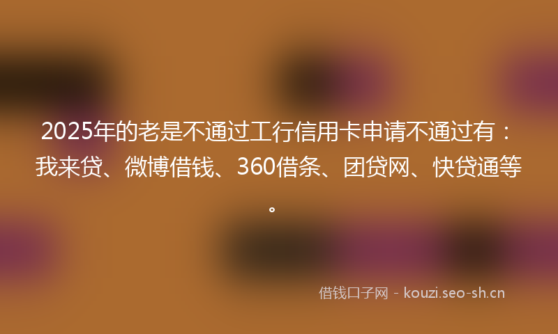 2025年的老是不通过工行信用卡申请不通过有：我来贷、微博借钱、360借条、团贷网、快贷通等。