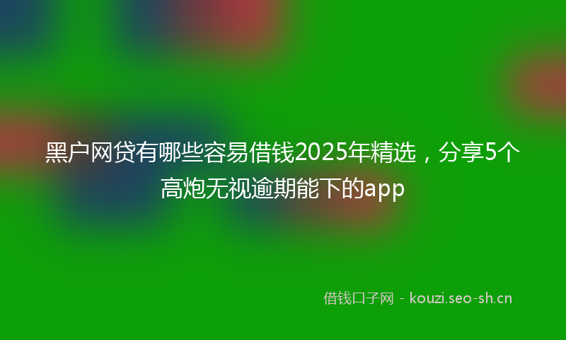 黑户网贷有哪些容易借钱2025年精选，分享5个高炮无视逾期能下的app