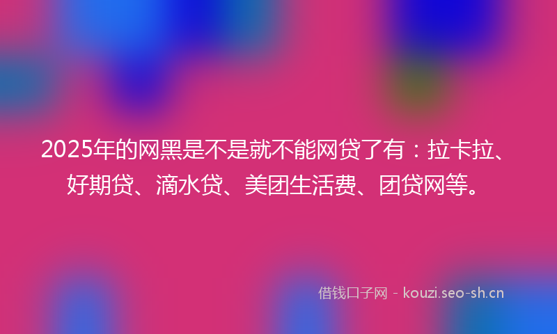 2025年的网黑是不是就不能网贷了有：拉卡拉、好期贷、滴水贷、美团生活费、团贷网等。