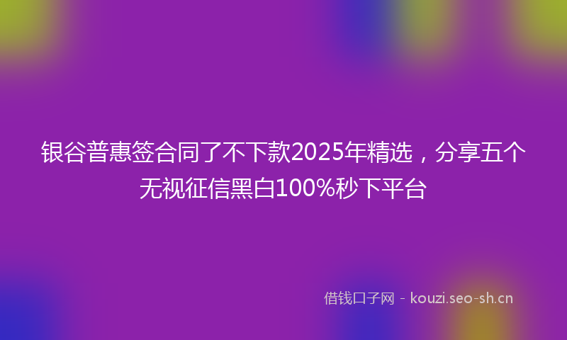 银谷普惠签合同了不下款2025年精选，分享五个无视征信黑白100%秒下平台