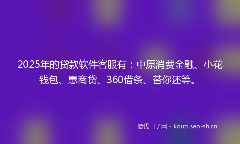 2025年的贷款软件客服有：中原消费金融、小花钱包、惠商贷、360借条、替你还等。