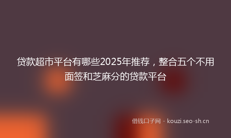 贷款超市平台有哪些2025年推荐，整合五个不用面签和芝麻分的贷款平台
