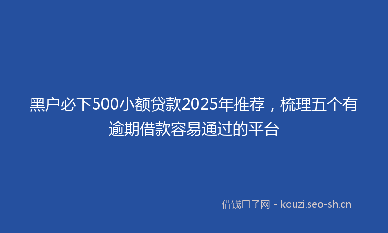 黑户必下500小额贷款2025年推荐，梳理五个有逾期借款容易通过的平台
